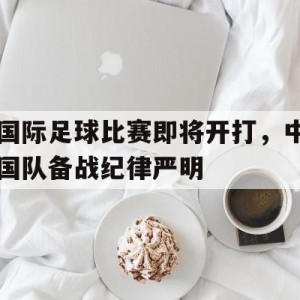 C7娱乐下载-关于国际足球比赛即将开打，中国队备战纪律严明的信息