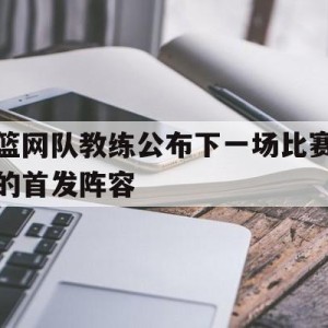 C7娱乐下载官网-篮网队教练公布下一场比赛的首发阵容是谁