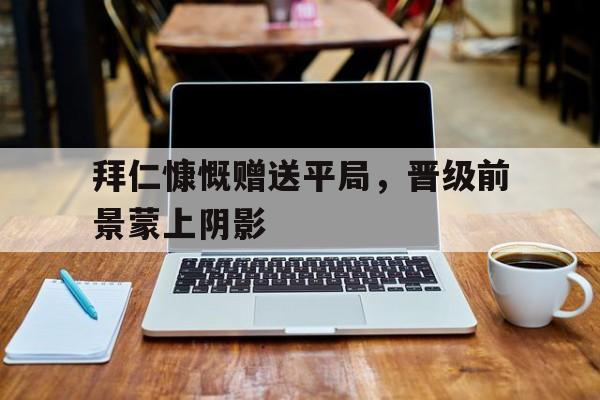 关于拜仁慷慨赠送平局，晋级前景蒙上阴影的信息