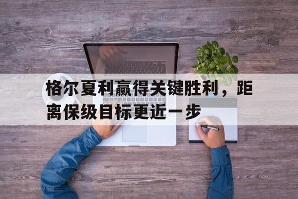 格尔夏利赢得关键胜利,距离保级目标更近一步 格尔夏利赢得关键胜利,距离保级目标更近一步